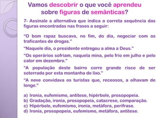 Vamos descobrir o que você aprendeu
    sobre figuras de semânticas?
7- Assinale a alternativa que indica a correta sequência das
figuras encontradas nas frases a seguir:

“O bom rapaz buscava, no fim, do dia, negociar com os
traficantes de drogas.”
“Naquele dia, o presidente entregou a alma a Deus.”
“Os operários sofriam, naquela mina, pelo frio em julho e pelo
calor em dezembro.”
“A população deste bairro corre grande risco de ser
soterrada por esta montanha de lixo.”
“A neve convidava os turistas que, receosos, a olhavam de
longe.”

a)   Ironia, eufemismo, antítese, hipérbole, prosopopeia.
b)   Gradação, ironia, prosopopeia, catacrese, comparação.
c)   Hipérbole, eufemismo, ironia, metáfora, perífrase.
d)   Ironia, prosopopeia, eufemismo, metáfora, antítese.
 
