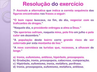 Resolução do exercício
7- Assinale a alternativa que indica a correta sequência das
figuras encontradas nas frases a seguir:

“O bom rapaz buscava, no fim, do dia, negociar com os
traficantes de drogas.”
“Naquele dia, o presidente entregou a alma a Deus.”
“Os operários sofriam, naquela mina, pelo frio em julho e pelo
calor em dezembro.”
“A população deste bairro corre grande risco de ser
soterrada por esta montanha de lixo.”
“A neve convidava os turistas que, receosos, a olhavam de
longe.”

a)   Ironia, eufemismo, antítese, hipérbole, prosopopeia.
b)   Gradação, ironia, prosopopeia, catacrese, comparação.
c)   Hipérbole, eufemismo, ironia, metáfora, perífrase.
d)   Ironia, prosopopeia, eufemismo, metáfora, antítese.
 