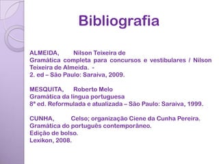 Bibliografia

ALMEIDA,       Nilson Teixeira de
Gramática completa para concursos e vestibulares / Nilson
Teixeira de Almeida. -
2. ed – São Paulo: Saraiva, 2009.

MESQUITA,     Roberto Melo
Gramática da língua portuguesa
8ª ed. Reformulada e atualizada – São Paulo: Saraiva, 1999.

CUNHA,       Celso; organização Ciene da Cunha Pereira.
Gramática do português contemporâneo.
Edição de bolso.
Lexikon, 2008.
 