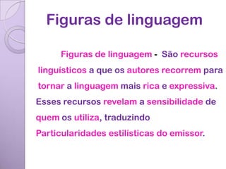 Figuras de linguagem

      Figuras de linguagem - São recursos
linguísticos a que os autores recorrem para
tornar a linguagem mais rica e expressiva.
Esses recursos revelam a sensibilidade de
quem os utiliza, traduzindo
Particularidades estilísticas do emissor.
 
