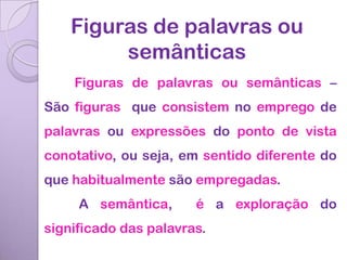 Figuras de palavras ou
         semânticas
    Figuras de palavras ou semânticas –
São figuras que consistem no emprego de
palavras ou expressões do ponto de vista
conotativo, ou seja, em sentido diferente do
que habitualmente são empregadas.
     A semântica,      é a exploração do
significado das palavras.
 