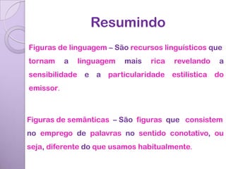 Resumindo
Figuras de linguagem – São recursos linguísticos que
tornam     a   linguagem   mais   rica   revelando   a
sensibilidade e a particularidade estilística do
emissor.



Figuras de semânticas – São figuras que consistem
no emprego de palavras no sentido conotativo, ou
seja, diferente do que usamos habitualmente.
 