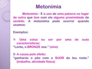 Metonímia
      Metonímia - É o uso de uma palavra no lugar
de outra que tem com ela alguma proximidade de
sentido. A metonímia pode ocorrer quando
usamos:

Exemplos:

1-  Uma coisa ou ser por         uma   de   suas
  características:
“Lento, o BRONZE soa.” (sino)

2- A causa pelo efeito:
“ganharás o pão com o SUOR do teu rosto.”
   (trabalho, atividade física)
 