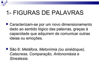 1- FIGURAS DE PALAVRAS
   Caracterizam-se por um novo dimensionamento
    dado ao sentido lógico das palavras, graças à
    capacidade que adquirem de comunicar outras
    ideias ou emoções.

   São 6: Metáfora, Metonímia (ou sinédoque),
    Catacrese, Comparação, Antonomásia e
    Sinestesia.
 