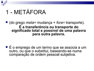 1 - METÁFORA
   (do grego meta= mudança + fora= transporte).
          É a transferência ou transporte do
      significado total e possível de uma palavra
                  para outra palavra.


   É o emprego de um termo que se associa a um
    outro, ou que o substitui, baseando-se numa
    comparação de ordem pessoal subjetiva.
 