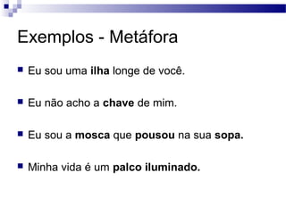 Exemplos - Metáfora
   Eu sou uma ilha longe de você.

   Eu não acho a chave de mim.

   Eu sou a mosca que pousou na sua sopa.

   Minha vida é um palco iluminado.
 