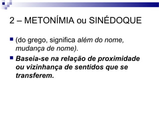 2 – METONÍMIA ou SINÉDOQUE

 (do grego, significa além do nome,
  mudança de nome).
 Baseia-se na relação de proximidade
  ou vizinhança de sentidos que se
  transferem.
 