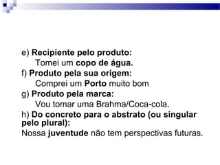 e) Recipiente pelo produto:
    Tomei um copo de água.
f) Produto pela sua origem:
    Comprei um Porto muito bom
g) Produto pela marca:
    Vou tomar uma Brahma/Coca-cola.
h) Do concreto para o abstrato (ou singular
pelo plural):
Nossa juventude não tem perspectivas futuras.
 
