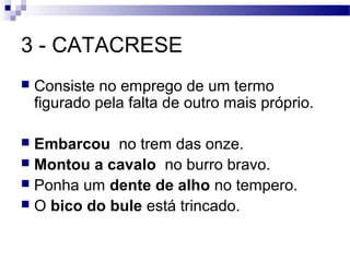 3 - CATACRESE
   Consiste no emprego de um termo
    figurado pela falta de outro mais próprio.

 Embarcou no trem das onze.
 Montou a cavalo no burro bravo.
 Ponha um dente de alho no tempero.
 O bico do bule está trincado.
 
