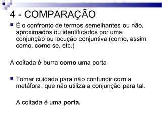 4 - COMPARAÇÃO
   É o confronto de termos semelhantes ou não,
    aproximados ou identificados por uma
    conjunção ou locução conjuntiva (como, assim
    como, como se, etc.)

A coitada é burra como uma porta

   Tomar cuidado para não confundir com a
    metáfora, que não utiliza a conjunção para tal.

    A coitada é uma porta.
 