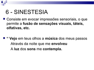 6 - SINESTESIA
   Consiste em evocar impressões sensoriais, o que
    permite a fusão de sensações visuais, táteis,
    olfativas, etc.

   “ Vejo em teus olhos a música dos meus passos
       Através da noite que me envolveu
       A luz dos sons me contempla.
 