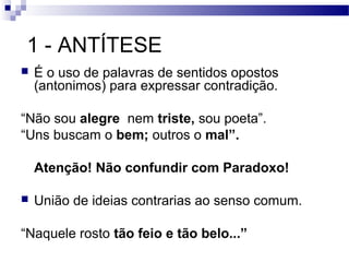 1 - ANTÍTESE
   É o uso de palavras de sentidos opostos
    (antonimos) para expressar contradição.

“Não sou alegre nem triste, sou poeta”.
“Uns buscam o bem; outros o mal”.

    Atenção! Não confundir com Paradoxo!

   União de ideias contrarias ao senso comum.

“Naquele rosto tão feio e tão belo...”
 
