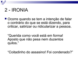 2 - IRONIA
   Ocorre quando se tem a intenção de falar
    o contrário do que se está dizendo, para
    criticar, satirizar ou ridicularizar a pessoa.

    “Querida como você está em forma!
    Aposto que não pesa nem duzentos
    quilos.”

    “Coitadinho do assasino! Foi condenado?”
 