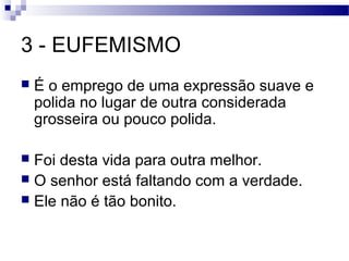 3 - EUFEMISMO
   É o emprego de uma expressão suave e
    polida no lugar de outra considerada
    grosseira ou pouco polida.

 Foi desta vida para outra melhor.
 O senhor está faltando com a verdade.
 Ele não é tão bonito.
 