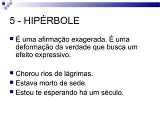 5 - HIPÉRBOLE
   É uma afirmação exagerada. É uma
    deformação da verdade que busca um
    efeito expressivo.

 Chorou rios de lágrimas.
 Estava morto de sede.
 Estou te esperando há um século.
 