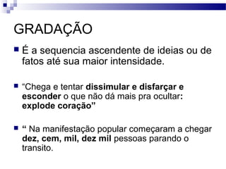 GRADAÇÃO
   É a sequencia ascendente de ideias ou de
    fatos até sua maior intensidade.

   “Chega e tentar dissimular e disfarçar e
    esconder o que não dá mais pra ocultar:
    explode coração”

   “ Na manifestação popular começaram a chegar
    dez, cem, mil, dez mil pessoas parando o
    transito.
 