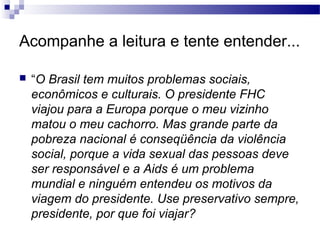 Acompanhe a leitura e tente entender...

   “O Brasil tem muitos problemas sociais,
    econômicos e culturais. O presidente FHC
    viajou para a Europa porque o meu vizinho
    matou o meu cachorro. Mas grande parte da
    pobreza nacional é conseqüência da violência
    social, porque a vida sexual das pessoas deve
    ser responsável e a Aids é um problema
    mundial e ninguém entendeu os motivos da
    viagem do presidente. Use preservativo sempre,
    presidente, por que foi viajar?
 