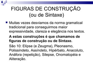 FIGURAS DE CONSTRUÇÃO
           (ou de Sintaxe)
   Muitas vezes desviamos da norma gramatical
    tradicional para conseguirmos maior
    expressividade, clareza e elegância nos textos.
    A estas construções é que chamamos de
    figuras de construção ou de Sintaxe.
    São 10: Elípse (e Zeugma), Pleonasmo,
    Polissíndeto, Assíndeto, Hipérbato, Anacoluto,
    Anáfora (repetição), Silepse, Onomatopéia e
    Aliteração.
 