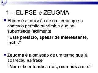 1 – ELIPSE e ZEUGMA
   Elipse é a omissão de um termo que o
    contexto permite suprimir e que se
    subentende facilmente
    “Este prefácio, apesar de interessante,
    inútil.”

   Zeugma é a omissão de um termo que já
    apareceu na frase.
    “Nem ele entende a nós, nem nós a ele.”
 