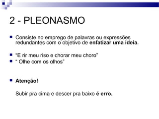 2 - PLEONASMO
   Consiste no emprego de palavras ou expressões
    redundantes com o objetivo de enfatizar uma ideia.

   “E rir meu riso e chorar meu choro”
   “ Olhe com os olhos”


   Atenção!

    Subir pra cima e descer pra baixo é erro.
 