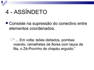 4 - ASSÍNDETO
   Consiste na supressão do conectivo entre
    elementos coordenados.

    “  ... Em volta: leões deitados, pombas
      voando, ramalhetes de flores com laços de
      fita, o Zé-Povinho de chapéu erguido.”
 