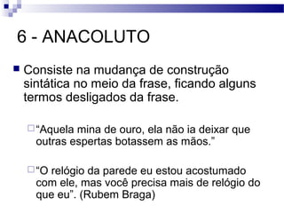 6 - ANACOLUTO
   Consiste na mudança de construção
    sintática no meio da frase, ficando alguns
    termos desligados da frase.

     “Aquela mina de ouro, ela não ia deixar que
      outras espertas botassem as mãos.”

     “Orelógio da parede eu estou acostumado
      com ele, mas você precisa mais de relógio do
      que eu”. (Rubem Braga)
 