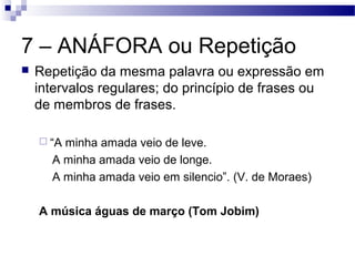 7 – ANÁFORA ou Repetição
   Repetição da mesma palavra ou expressão em
    intervalos regulares; do princípio de frases ou
    de membros de frases.

     “Aminha amada veio de leve.
      A minha amada veio de longe.
      A minha amada veio em silencio”. (V. de Moraes)

    A música águas de março (Tom Jobim)
 