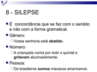 8 - SILEPSE
 É concordância que se faz com o sentido
  e não com a forma gramatical.
 Gênero:
     Vossa   senhoria está abatido.
   Número:
    A criançada corria por todo o quintal e
     gritavam alucinadamente.
   Pessoa:
     Os   brasileiros somos macacos americanos.
 