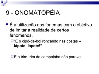 9 - ONOMATOPÉIA
   É a utilização dos fonemas com o objetivo
    de imitar a realidade de certos
    fenômenos.
     “E o cipó-de-boi roncando nas costas –
      lápote! lápote!”

    E   o trim-trim da campainha não parava.
 