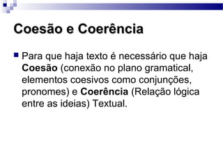 Coesão e Coerência
   Para que haja texto é necessário que haja
    Coesão (conexão no plano gramatical,
    elementos coesivos como conjunções,
    pronomes) e Coerência (Relação lógica
    entre as ideias) Textual.
 