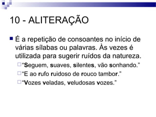 10 - ALITERAÇÃO
   É a repetição de consoantes no início de
    várias sílabas ou palavras. Às vezes é
    utilizada para sugerir ruídos da natureza.
     “Seguem,   suaves, silentes, vão sonhando.”
     “E ao rufo ruidoso de rouco tambor.”
     “Vozes veladas, veludosas vozes.”
 