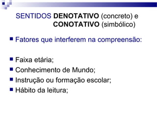 SENTIDOS DENOTATIVO (concreto) e
             CONOTATIVO (simbólico)

   Fatores que interferem na compreensão:

 Faixa etária;
 Conhecimento de Mundo;
 Instrução ou formação escolar;
 Hábito da leitura;
 