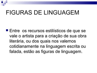 FIGURAS DE LINGUAGEM

   Entre os recursos estilísticos de que se
    vale o artista para a criação de sua obra
    literária, ou dos quais nos valemos
    cotidianamente na linguagem escrita ou
    falada, estão as figuras de linguagem.
 