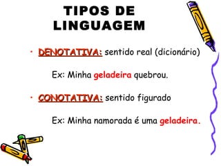 TIPOS DE
LINGUAGEM
• DENOTATIVA:DENOTATIVA: sentido real (dicionário)
Ex: Minha geladeira quebrou.
• CONOTATIVA:CONOTATIVA: sentido figurado
Ex: Minha namorada é uma geladeira.
 