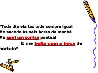 ““Todo dia ela faz tudo sempre igualTodo dia ela faz tudo sempre igual
Me sacode às seis horas da manhãMe sacode às seis horas da manhã
MeMe sorri um sorrisosorri um sorriso pontualpontual
E meE me beija com a bocabeija com a boca dede
hortelã”hortelã”
 