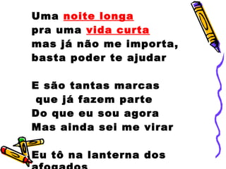 Uma noite longa
pra uma vida curta
mas já não me importa,
basta poder te ajudar
E são tantas marcas
que já fazem parte
Do que eu sou agora
Mas ainda sei me virar
Eu tô na lanterna dos
 