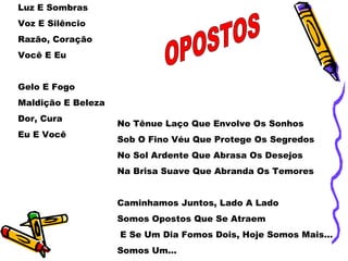 Luz E Sombras
Voz E Silêncio
Razão, Coração
Você E Eu
Gelo E Fogo
Maldição E Beleza
Dor, Cura
Eu E Você
No Tênue Laço Que Envolve Os Sonhos
Sob O Fino Véu Que Protege Os Segredos
No Sol Ardente Que Abrasa Os Desejos
Na Brisa Suave Que Abranda Os Temores
Caminhamos Juntos, Lado A Lado
Somos Opostos Que Se Atraem
E Se Um Dia Fomos Dois, Hoje Somos Mais...
Somos Um...
 