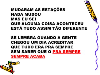 MUDARAM AS ESTAÇÕES
NADA MUDOU
MAS EU SEI
QUE ALGUMA COISA ACONTECEU
ESTÁ TUDO ASSIM TÃO DIFERENTE
SE LEMBRA QUANDO A GENTE
CHEGOU UM DIA ACREDITAR
QUE TUDO ERA PRA SEMPRE
SEM SABER QUE O PRA SEMPRE
SEMPRE ACABA
 