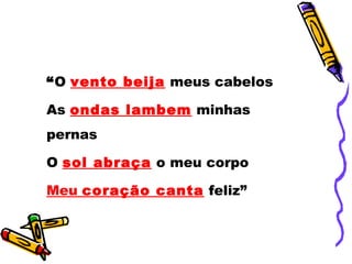 “O vento beija meus cabelos
As ondas lambem minhas
pernas
O sol abraça o meu corpo
Meu coração canta feliz”
 