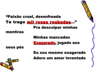 ““Paixão cruel, desenfreadaPaixão cruel, desenfreada
Te tragoTe trago mil rosas roubadasmil rosas roubadas ...”...”
Pra desculpar minhasPra desculpar minhas
mentirasmentiras
Minhas mancadasMinhas mancadas
ExageradoExagerado, jogado aos, jogado aos
seus pésseus pés
Eu sou mesmo exageradoEu sou mesmo exagerado
Adoro um amor inventadoAdoro um amor inventado
 
