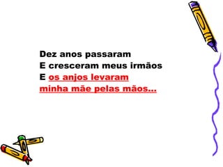 Dez anos passaram
E cresceram meus irmãos
E os anjos levaram
minha mãe pelas mãos...
 