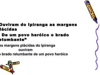 Ouviram do Ipiranga as margensOuviram do Ipiranga as margens
lácidaslácidas
De um povo heróico o bradoDe um povo heróico o brado
etumbante”etumbante”
As margens plácidas do IpirangaAs margens plácidas do Ipiranga
ouviramouviram
o brado retumbante de um povo heróicoo brado retumbante de um povo heróico
 