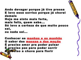 Ando devagar porque já tive pressa
E levo esse sorriso porque já chorei
demais
Hoje me sinto mais forte,
mais feliz, quem sabe...
Só levo a certeza de que muito pouco
sei,
ou nada sei...
Conhecer as manhas e as manhãs
O sabor das massas e das maçãs
É preciso amor pra poder pulsar
É preciso paz para poder sorrir
É preciso a chuva para florir
 