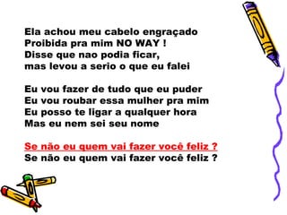 Ela achou meu cabelo engraçado
Proibida pra mim NO WAY !
Disse que nao podia ficar,
mas levou a serio o que eu falei
Eu vou fazer de tudo que eu puder
Eu vou roubar essa mulher pra mim
Eu posso te ligar a qualquer hora
Mas eu nem sei seu nome
Se não eu quem vai fazer você feliz ?
Se não eu quem vai fazer você feliz ?
 