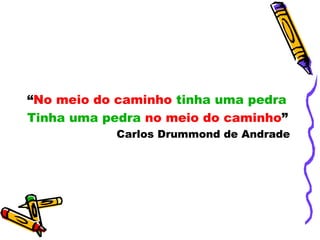 “No meio do caminho tinha uma pedra
Tinha uma pedra no meio do caminho”
Carlos Drummond de Andrade
 
