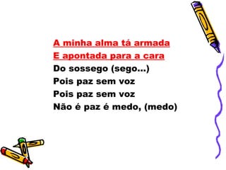 A minha alma tá armada
E apontada para a cara
Do sossego (sego...)
Pois paz sem voz
Pois paz sem voz
Não é paz é medo, (medo)
 