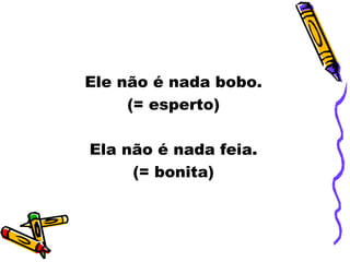 Ele não é nada bobo.
(= esperto)
Ela não é nada feia.
(= bonita)
 