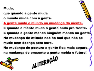 Muda,
que quando a gente muda
o mundo muda com a gente.
A gente muda o mundo na mudança da mente.
E quando a mente muda a gente anda pra frente.
E quando a gente manda ninguém manda na gente.
Na mudança de atitude não há mal que não se
mude nem doença sem cura.
Na mudança de postura a gente fica mais seguro,
na mudança do presente a gente molda o futuro!
 