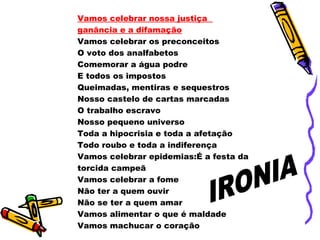 Vamos celebrar nossa justiça
ganância e a difamação
Vamos celebrar os preconceitos
O voto dos analfabetos
Comemorar a água podre
E todos os impostos
Queimadas, mentiras e sequestros
Nosso castelo de cartas marcadas
O trabalho escravo
Nosso pequeno universo
Toda a hipocrisia e toda a afetação
Todo roubo e toda a indiferença
Vamos celebrar epidemias:É a festa da
torcida campeã
Vamos celebrar a fome
Não ter a quem ouvir
Não se ter a quem amar
Vamos alimentar o que é maldade
Vamos machucar o coração
 