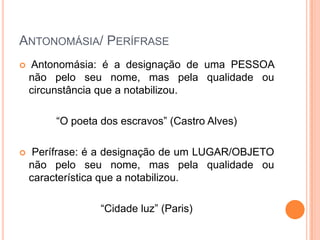 ANTONOMÁSIA/ PERÍFRASE


Antonomásia: é a designação de uma PESSOA
não pelo seu nome, mas pela qualidade ou
circunstância que a notabilizou.
“O poeta dos escravos” (Castro Alves)



Perífrase: é a designação de um LUGAR/OBJETO
não pelo seu nome, mas pela qualidade ou
característica que a notabilizou.
“Cidade luz” (Paris)

 